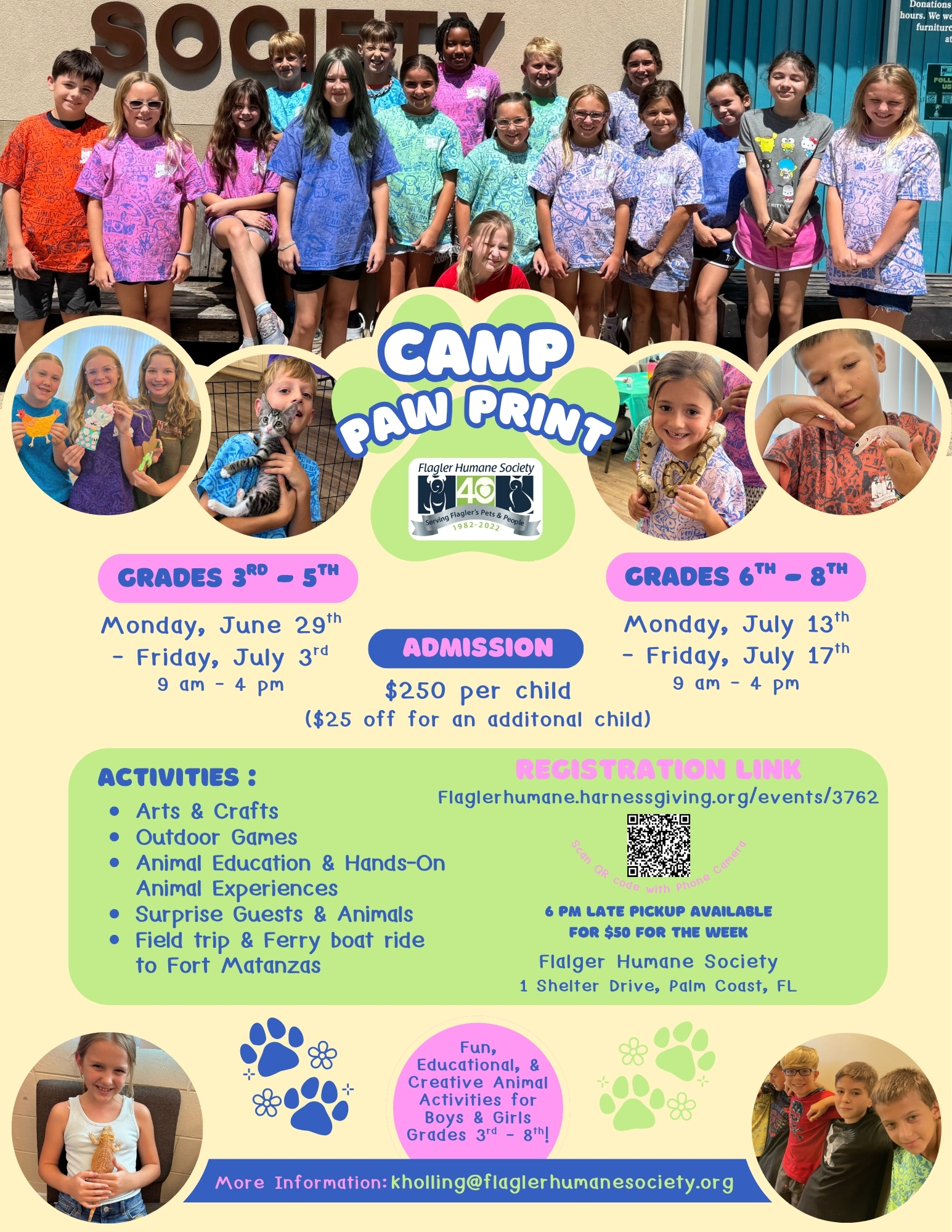 A colorful summer camp flyer for Camp Paw Print, hosted by Flagler Humane Society. The background is light yellow with green and pink accents. At the top, a group photo shows approximately 20 smiling children and teens standing in front of a building with the word "SOCIETY" visible. Below the photo, four circular inset images show children participating in camp activities, including holding a kitten, handling a snake, and doing crafts. The camp name "Camp Paw Print" appears in large, bold, colorful letters in the center, alongside the Flagler Humane Society 40th anniversary logo. Session details: Grades 3rd–5th: Monday, June 29th – Friday, July 3rd, 9 AM–4 PM Grades 6th–8th: Monday, July 13th – Friday, July 17th, 9 AM–4 PM Admission: $250 per child ($25 off for an additional child) 6 PM late pickup available for $50 for the week Activities include: Arts & Crafts, Outdoor Games, Animal Education & Hands-On Animal Experiences, Surprise Guests & Animals, and a Field Trip & Ferry Boat Ride to Fort Matanzas. Registration: flaglerhumane.harnessgiving.org/events/3762 | A QR code is also displayed. Location: Flagler Humane Society, 1 Shelter Drive, Palm Coast, FL More information: kholling@flaglerhumanesociety.org Fun, Educational, & Creative Animal Activities for Boys & Girls, Grades 3rd–8th!